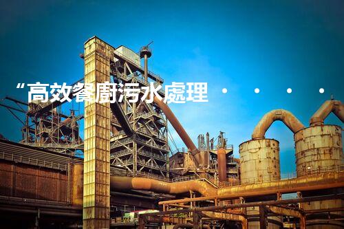 “高效餐廚污水處理，綠色環(huán)保新篇章”